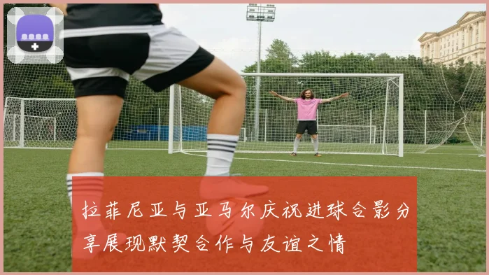 拉菲尼亚与亚马尔庆祝进球合影分享展现默契合作与友谊之情