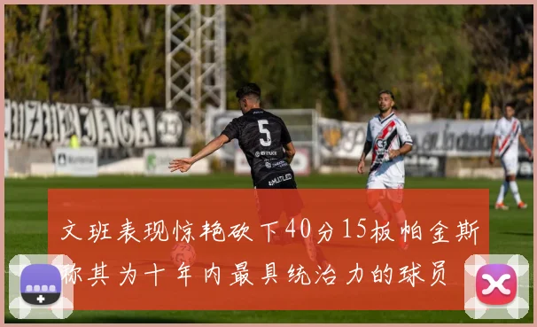 文班表现惊艳砍下40分15板帕金斯称其为十年内最具统治力的球员