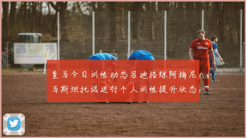 皇马今日训练动态吕迪格琼阿梅尼马斯坦托诺进行个人训练提升状态