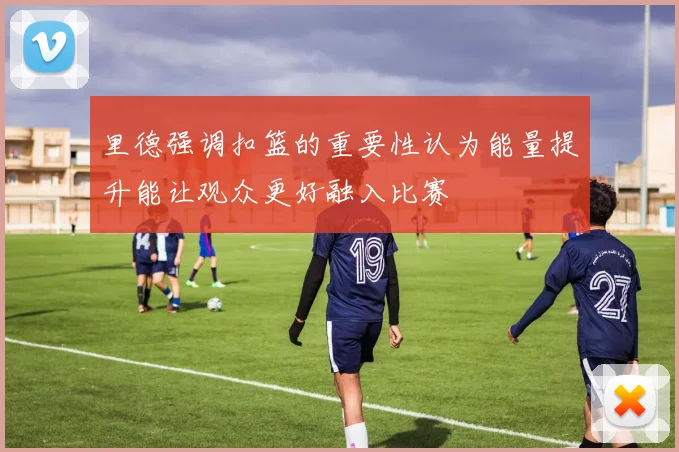 里德强调扣篮的重要性认为能量提升能让观众更好融入比赛
