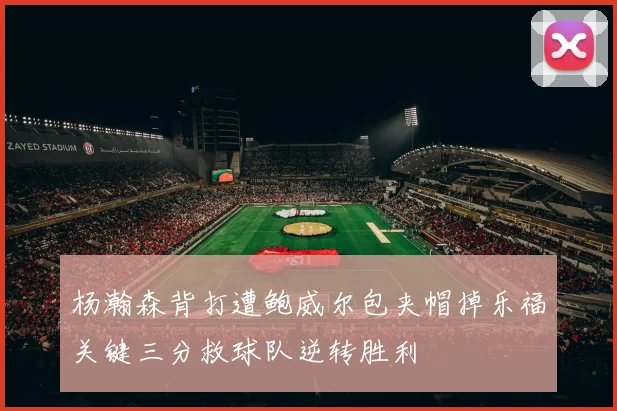 杨瀚森背打遭鲍威尔包夹帽掉乐福关键三分救球队逆转胜利