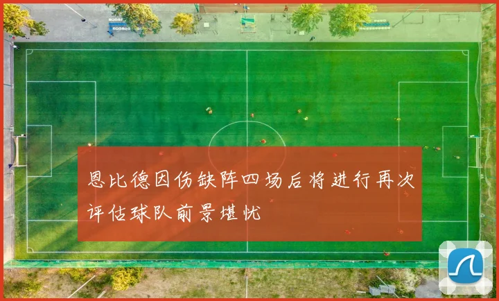 恩比德因伤缺阵四场后将进行再次评估球队前景堪忧