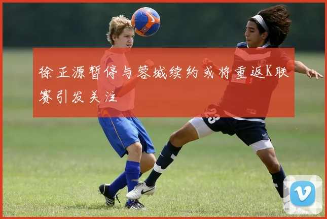 徐正源暂停与蓉城续约或将重返K联赛引发关注