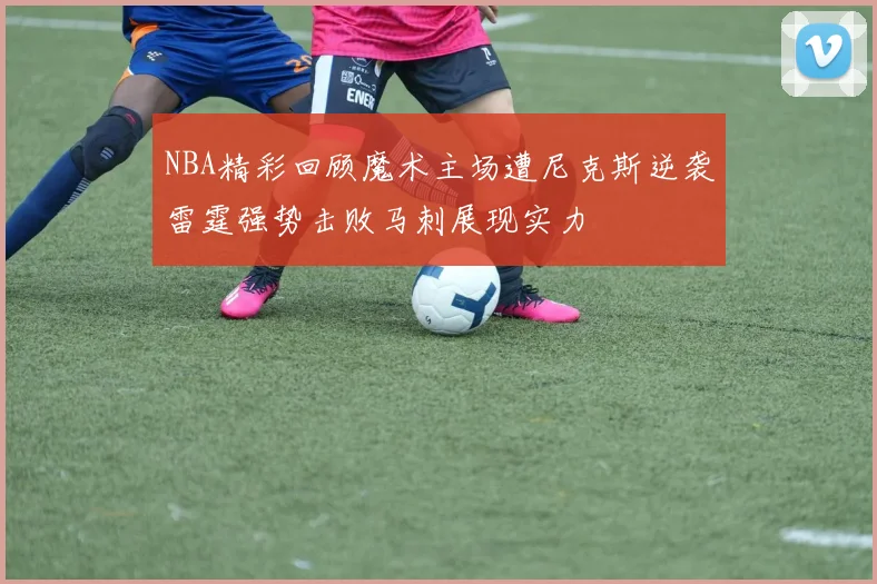 NBA精彩回顾魔术主场遭尼克斯逆袭雷霆强势击败马刺展现实力
