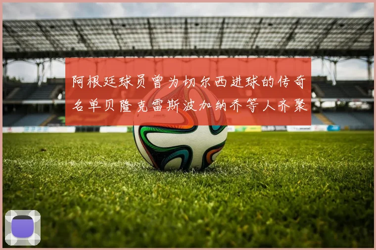 阿根廷球员曾为切尔西进球的传奇名单贝隆克雷斯波加纳乔等人齐聚