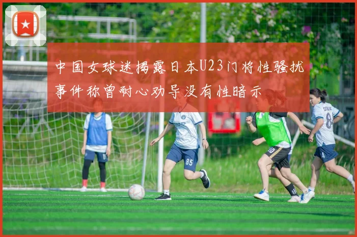 中国女球迷揭露日本U23门将性骚扰事件称曾耐心劝导没有性暗示