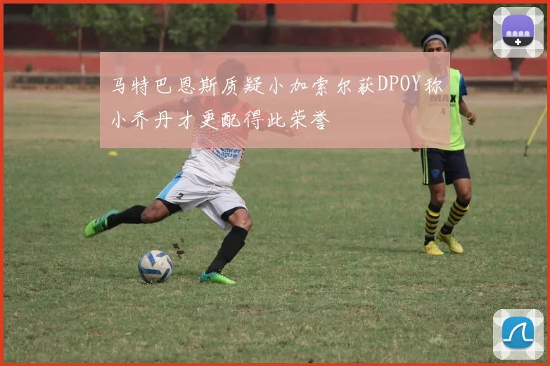 马特巴恩斯质疑小加索尔获DPOY称小乔丹才更配得此荣誉
