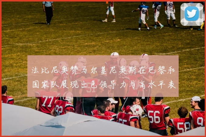 法比尼奥赞马尔基尼奥斯在巴黎和国家队展现出色领导力与高水平表现