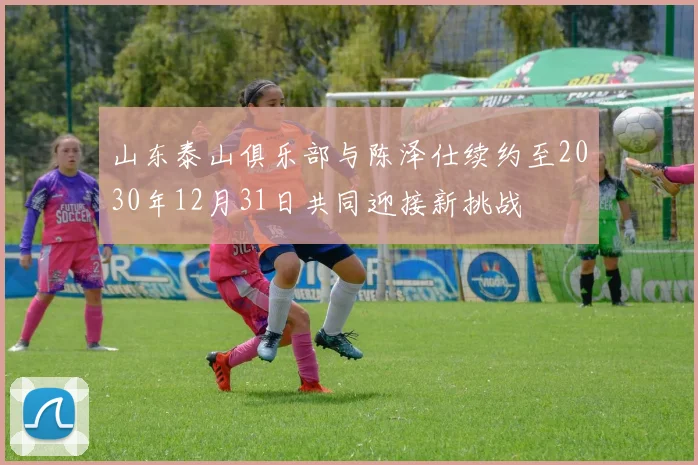 山东泰山俱乐部与陈泽仕续约至2030年12月31日共同迎接新挑战