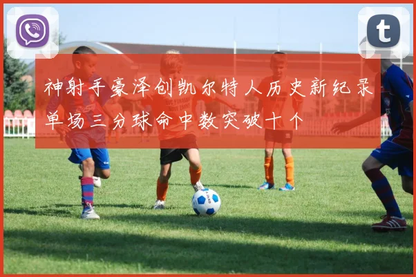 神射手豪泽创凯尔特人历史新纪录单场三分球命中数突破十个
