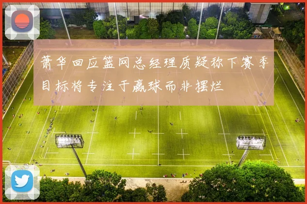 萧华回应篮网总经理质疑称下赛季目标将专注于赢球而非摆烂