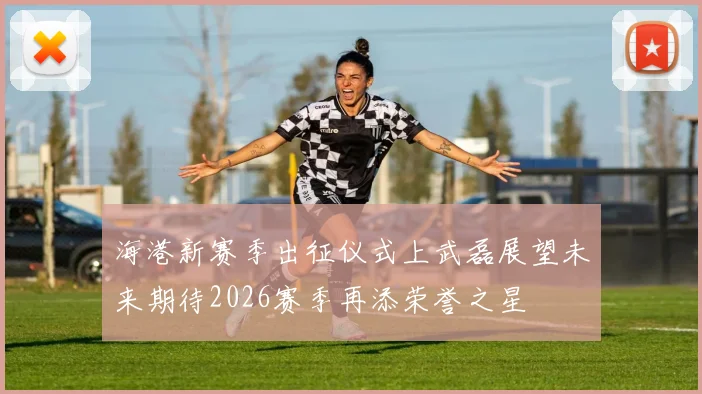 海港新赛季出征仪式上武磊展望未来期待2026赛季再添荣誉之星