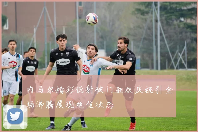 内马尔精彩低射破门狂欢庆祝引全场沸腾展现绝佳状态