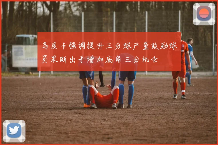 乌度卡强调提升三分球产量鼓励球员果断出手增加底角三分机会