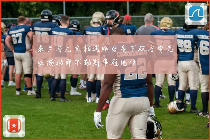 米兰与尤文相遇难分高下双方皆无法撼动那不勒斯争冠地位