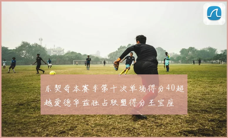 东契奇本赛季第十次单场得分40超越爱德华兹独占联盟得分王宝座