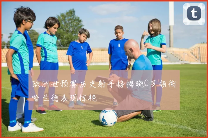 欧洲世预赛历史射手榜揭晓C罗领衔哈兰德表现惊艳
