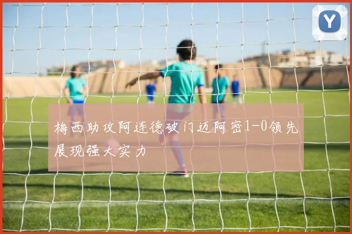 梅西助攻阿连德破门迈阿密1-0领先展现强大实力