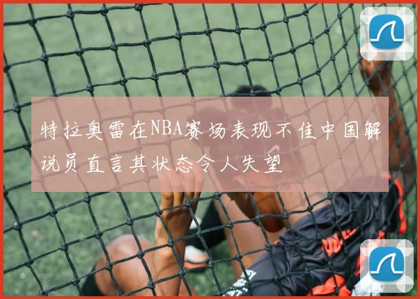 特拉奥雷在NBA赛场表现不佳中国解说员直言其状态令人失望