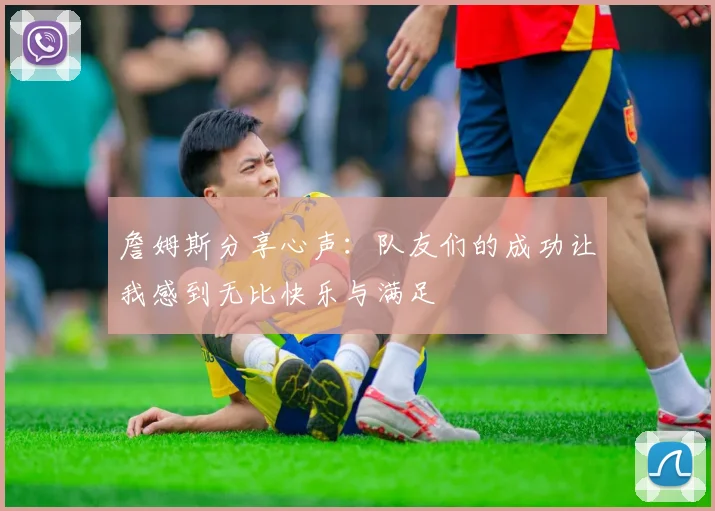 詹姆斯分享心声：队友们的成功让我感到无比快乐与满足