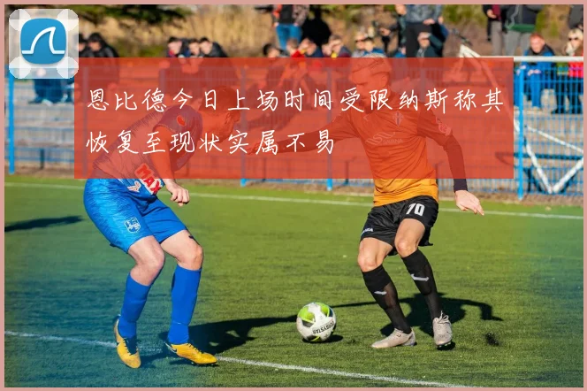 恩比德今日上场时间受限纳斯称其恢复至现状实属不易
