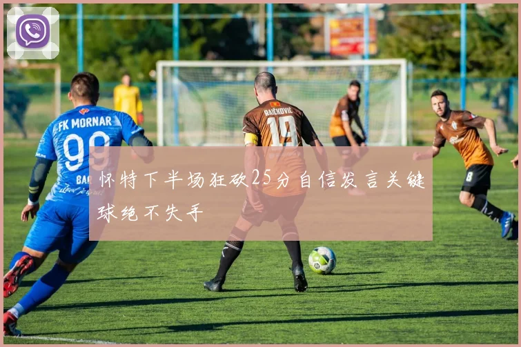 怀特下半场狂砍25分自信发言关键球绝不失手