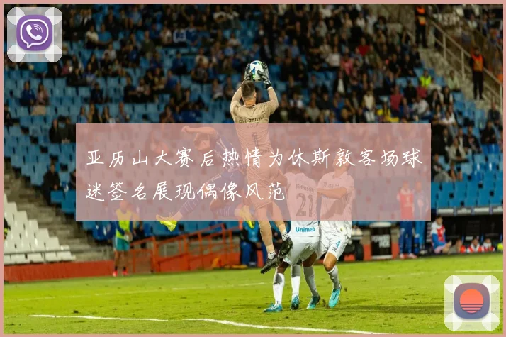 亚历山大赛后热情为休斯敦客场球迷签名展现偶像风范