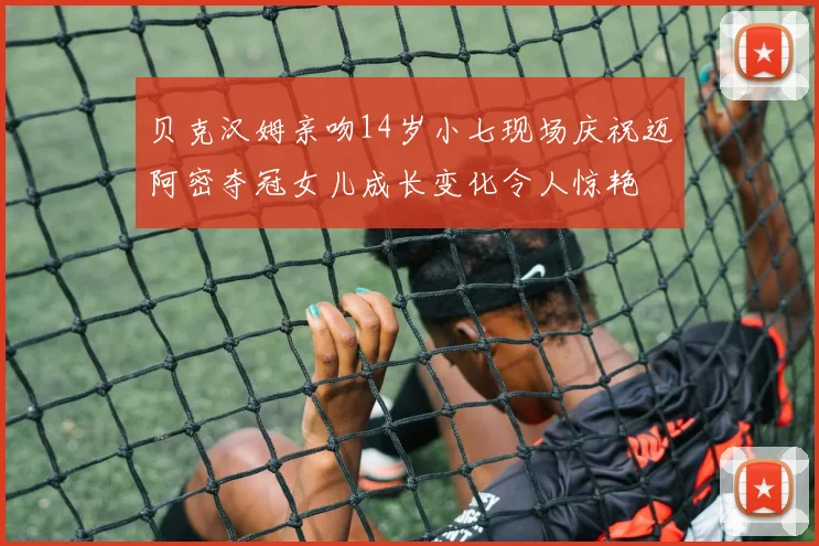 贝克汉姆亲吻14岁小七现场庆祝迈阿密夺冠女儿成长变化令人惊艳