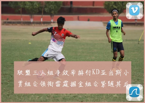 联盟三人组净效率排行KD亚当斯小贾组合领衔雷霆掘金组合紧随其后