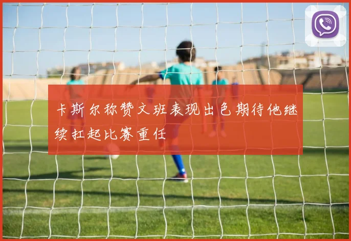 卡斯尔称赞文班表现出色期待他继续扛起比赛重任