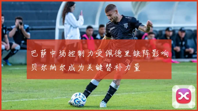 巴萨中场控制力受佩德里缺阵影响贝尔纳尔成为关键替补力量