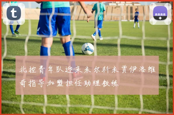北控青年队迎来米尔科米贾伊洛维奇指导加盟担任助理教练